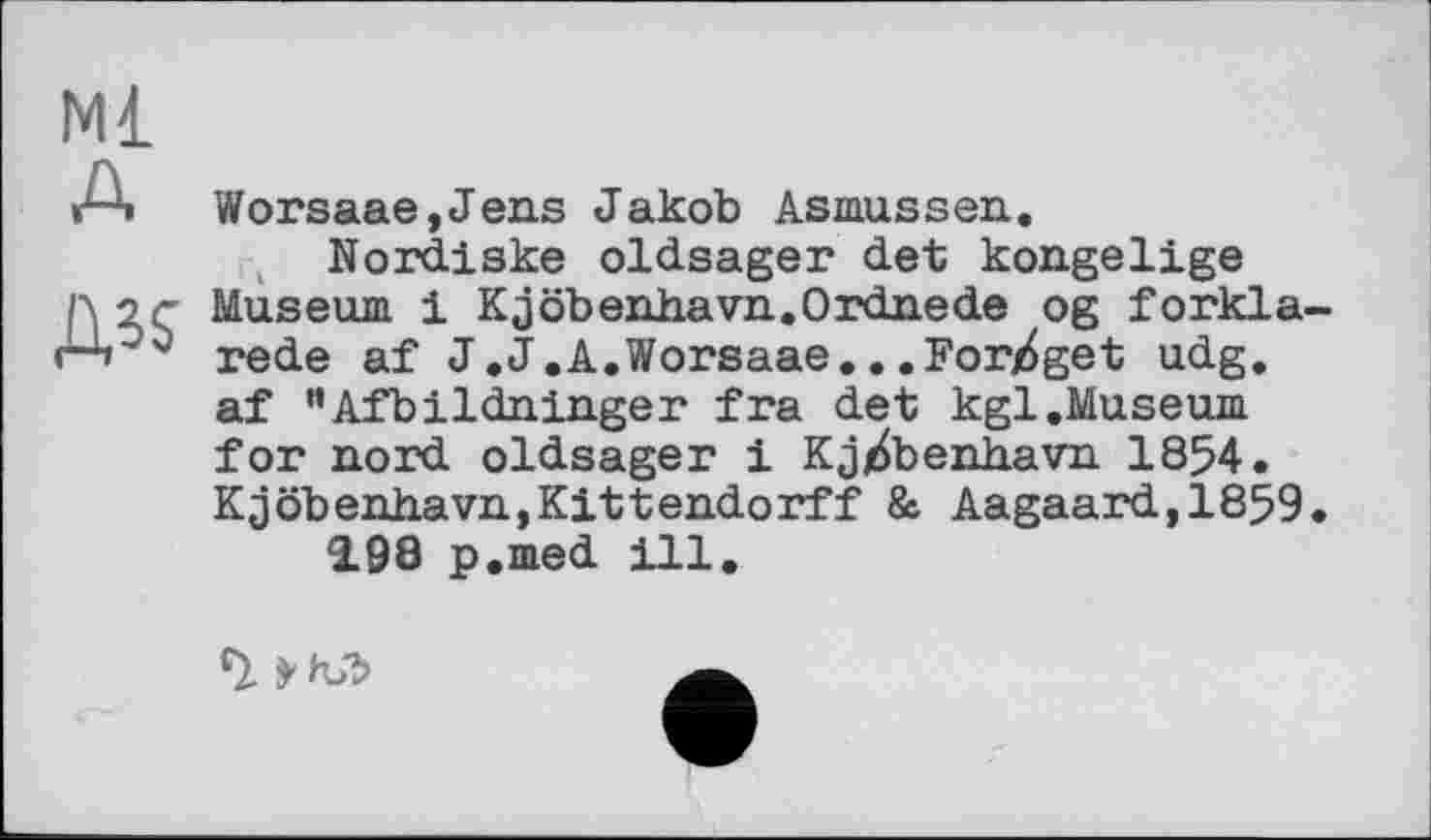 ﻿Ml
A Worsaae,Jens Jakob Asmussen.
Nordiske oldsager det kongelige
ß 2.Ç Museum 1 Kjöbenhavn.Ordnede og forkla-<4°5 rede af J.J.A.Worsaae...Forj^get udg.
af "Afbildninger fra det kgl.Museum for nord oldsager і Kj^benhavn 1854. Kjöbenhavn,Kittendorff & Aagaard,1859.
2.98 p.med ill.
'l >hJÎ>